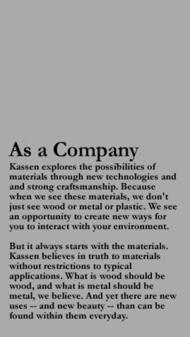 As a Company Kassen explores the possibilities of materials through new technologies and and strong craftsmanship. Because when we see these materials, we don't just see wood or metal or plastic. We see an opportunity to create new ways for you to interact with your environment.- But it always starts with the materials. Kassen believes in truth to materials without restrictions to typical applications. What is wood should be wood, and what is metal should be metal, we believe. And yet there are new uses -- and new beauty -- than can be found within them everyday.