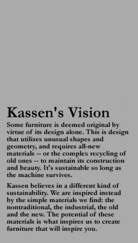 Kassen's Vision Some furniture is deemed original by virtue of its design alone. This is design that utilizes unusual shapes and geometry, and requires all-new materials -- or the complex recycling of old ones -- to maintain its construction and beauty. It's sustainable so long as the machine survives. Kassen believes in a different kind of sustainability. We are inspired instead by the simple materials we find: the nontraditional, the industrial, the old and the new. The potential of these materials is what inspires us to create furniture that will inspire you.